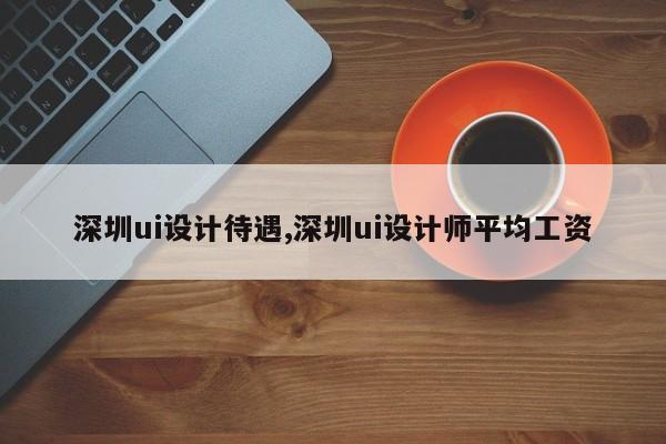 深圳ui设计待遇,深圳ui设计师平均工资